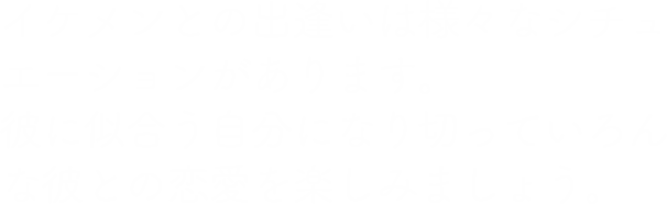 イケメンとの出逢いは様々なシチュエーションがあります。彼に似合う自分になり切っていろんな彼との恋愛を楽しみましょう。